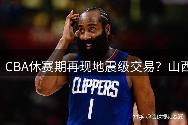CBA休赛期再现地震级交易？山西队酝酿惊天运作剑指总冠军
